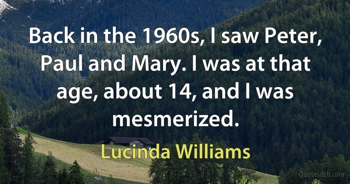 Back in the 1960s, I saw Peter, Paul and Mary. I was at that age, about 14, and I was mesmerized. (Lucinda Williams)