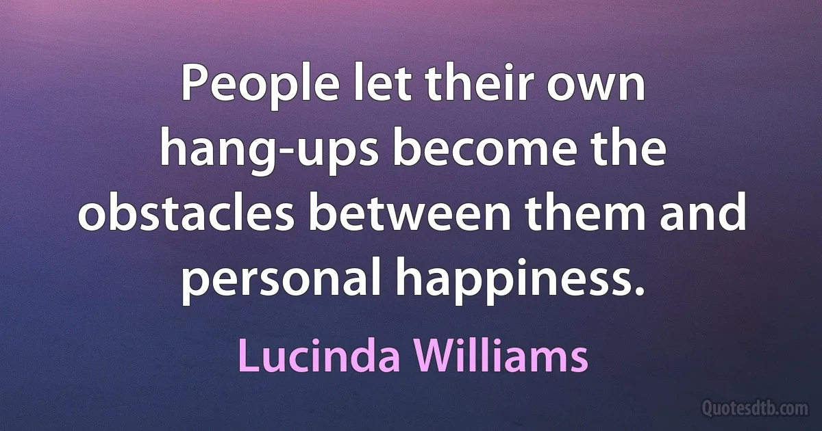 People let their own hang-ups become the obstacles between them and personal happiness. (Lucinda Williams)