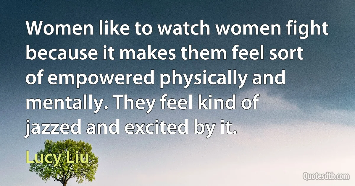 Women like to watch women fight because it makes them feel sort of empowered physically and mentally. They feel kind of jazzed and excited by it. (Lucy Liu)