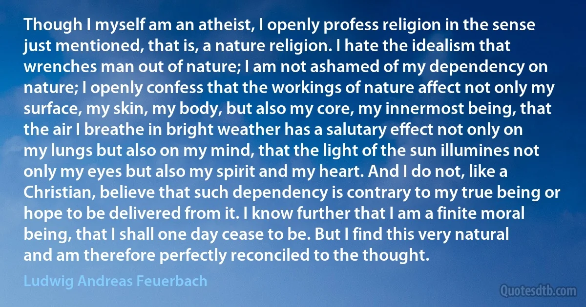 Though I myself am an atheist, I openly profess religion in the sense just mentioned, that is, a nature religion. I hate the idealism that wrenches man out of nature; I am not ashamed of my dependency on nature; I openly confess that the workings of nature affect not only my surface, my skin, my body, but also my core, my innermost being, that the air I breathe in bright weather has a salutary effect not only on my lungs but also on my mind, that the light of the sun illumines not only my eyes but also my spirit and my heart. And I do not, like a Christian, believe that such dependency is contrary to my true being or hope to be delivered from it. I know further that I am a finite moral being, that I shall one day cease to be. But I find this very natural and am therefore perfectly reconciled to the thought. (Ludwig Andreas Feuerbach)