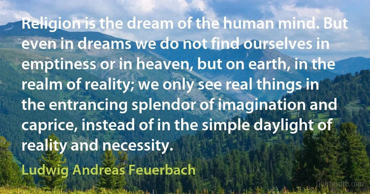 Religion is the dream of the human mind. But even in dreams we do not find ourselves in emptiness or in heaven, but on earth, in the realm of reality; we only see real things in the entrancing splendor of imagination and caprice, instead of in the simple daylight of reality and necessity. (Ludwig Andreas Feuerbach)