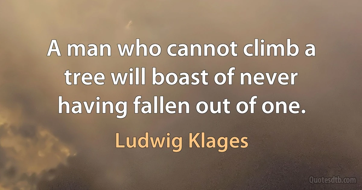 A man who cannot climb a tree will boast of never having fallen out of one. (Ludwig Klages)