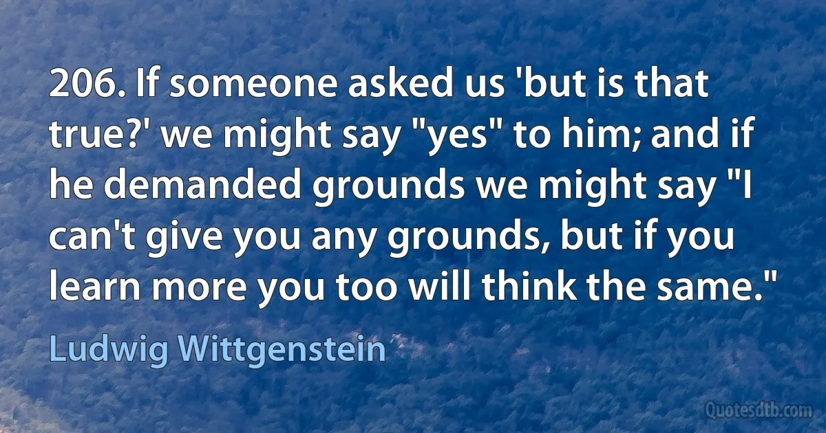 206. If someone asked us 'but is that true?' we might say "yes" to him; and if he demanded grounds we might say "I can't give you any grounds, but if you learn more you too will think the same." (Ludwig Wittgenstein)