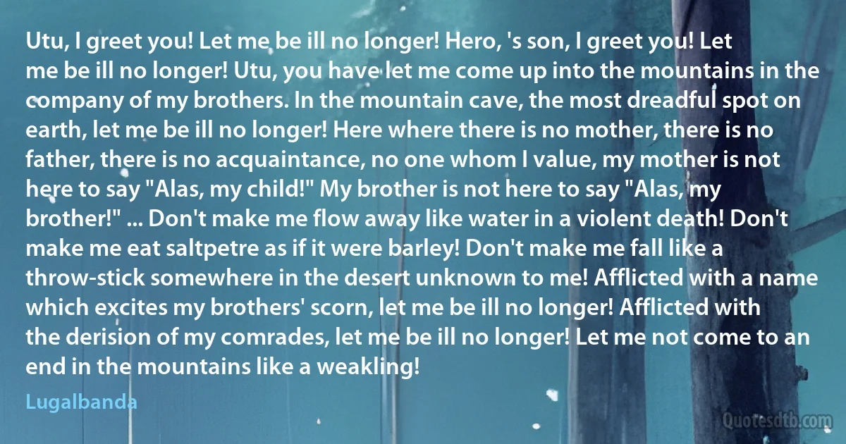 Utu, I greet you! Let me be ill no longer! Hero, 's son, I greet you! Let me be ill no longer! Utu, you have let me come up into the mountains in the company of my brothers. In the mountain cave, the most dreadful spot on earth, let me be ill no longer! Here where there is no mother, there is no father, there is no acquaintance, no one whom I value, my mother is not here to say "Alas, my child!" My brother is not here to say "Alas, my brother!" ... Don't make me flow away like water in a violent death! Don't make me eat saltpetre as if it were barley! Don't make me fall like a throw-stick somewhere in the desert unknown to me! Afflicted with a name which excites my brothers' scorn, let me be ill no longer! Afflicted with the derision of my comrades, let me be ill no longer! Let me not come to an end in the mountains like a weakling! (Lugalbanda)