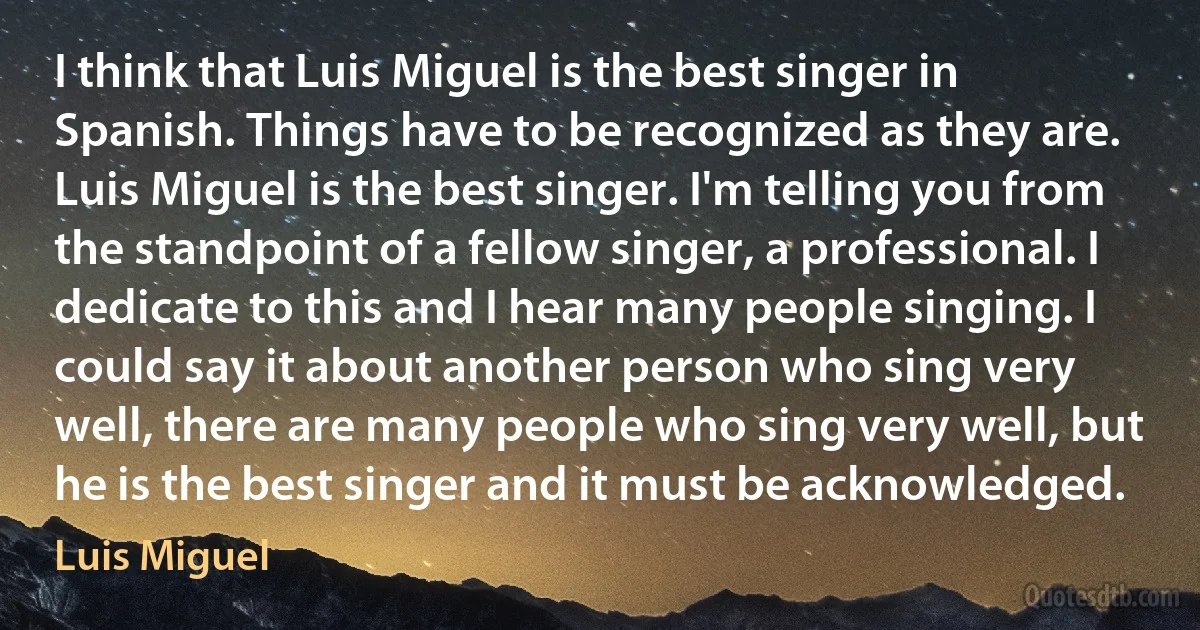 I think that Luis Miguel is the best singer in Spanish. Things have to be recognized as they are. Luis Miguel is the best singer. I'm telling you from the standpoint of a fellow singer, a professional. I dedicate to this and I hear many people singing. I could say it about another person who sing very well, there are many people who sing very well, but he is the best singer and it must be acknowledged. (Luis Miguel)