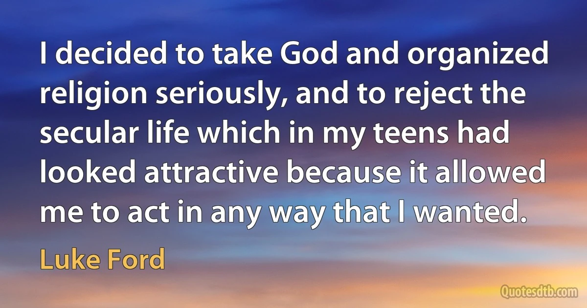 I decided to take God and organized religion seriously, and to reject the secular life which in my teens had looked attractive because it allowed me to act in any way that I wanted. (Luke Ford)