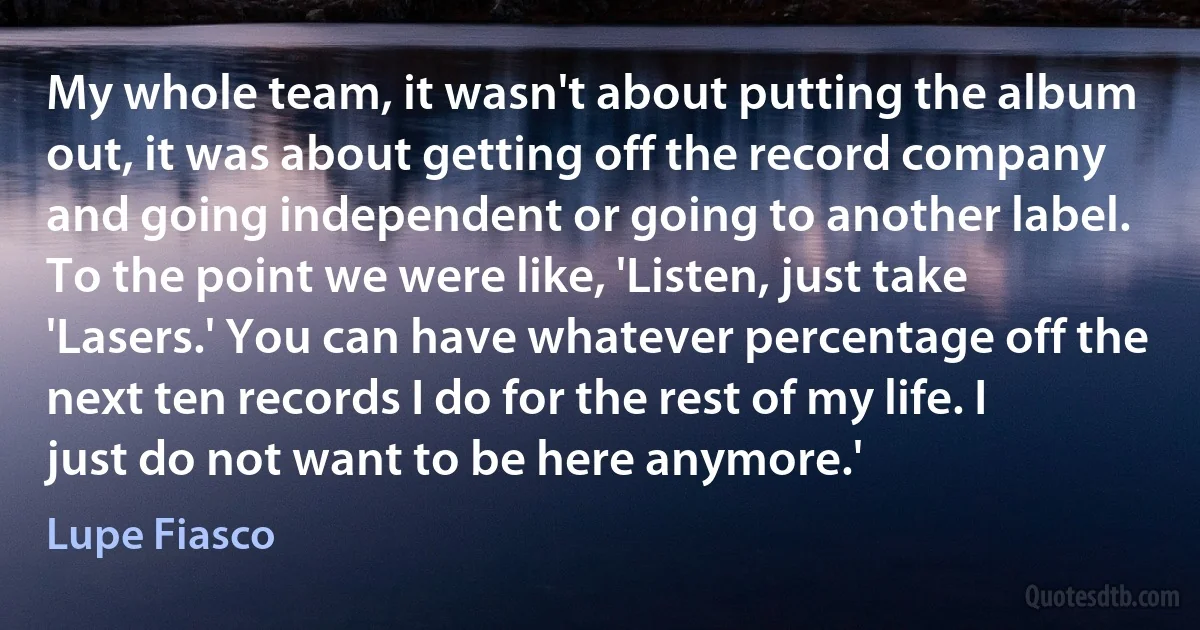 My whole team, it wasn't about putting the album out, it was about getting off the record company and going independent or going to another label. To the point we were like, 'Listen, just take 'Lasers.' You can have whatever percentage off the next ten records I do for the rest of my life. I just do not want to be here anymore.' (Lupe Fiasco)