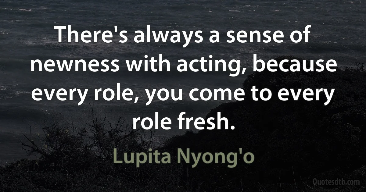 There's always a sense of newness with acting, because every role, you come to every role fresh. (Lupita Nyong'o)