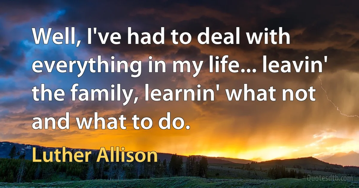 Well, I've had to deal with everything in my life... leavin' the family, learnin' what not and what to do. (Luther Allison)