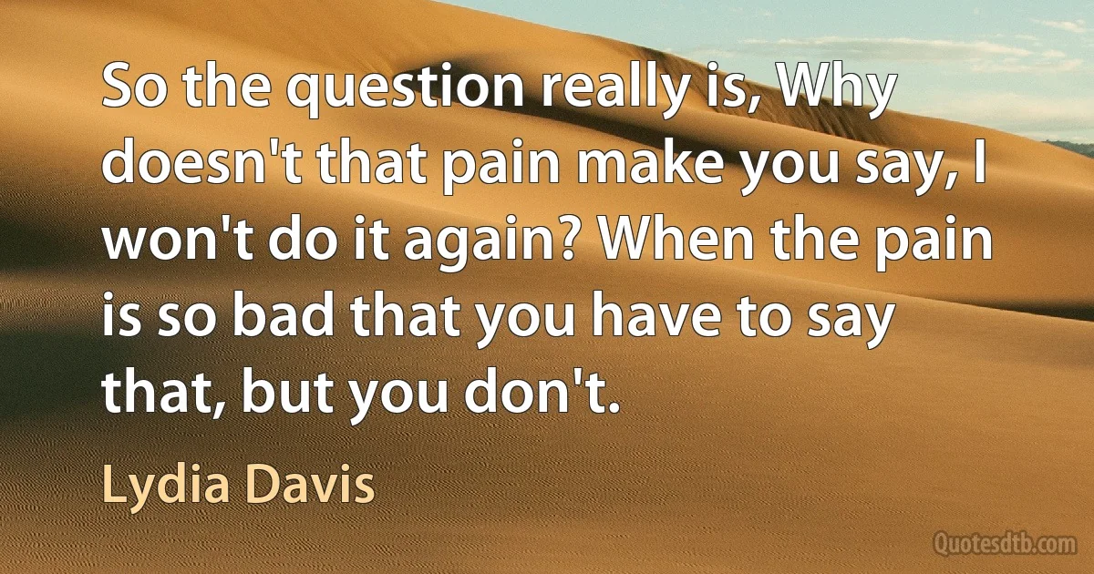 So the question really is, Why doesn't that pain make you say, I won't do it again? When the pain is so bad that you have to say that, but you don't. (Lydia Davis)