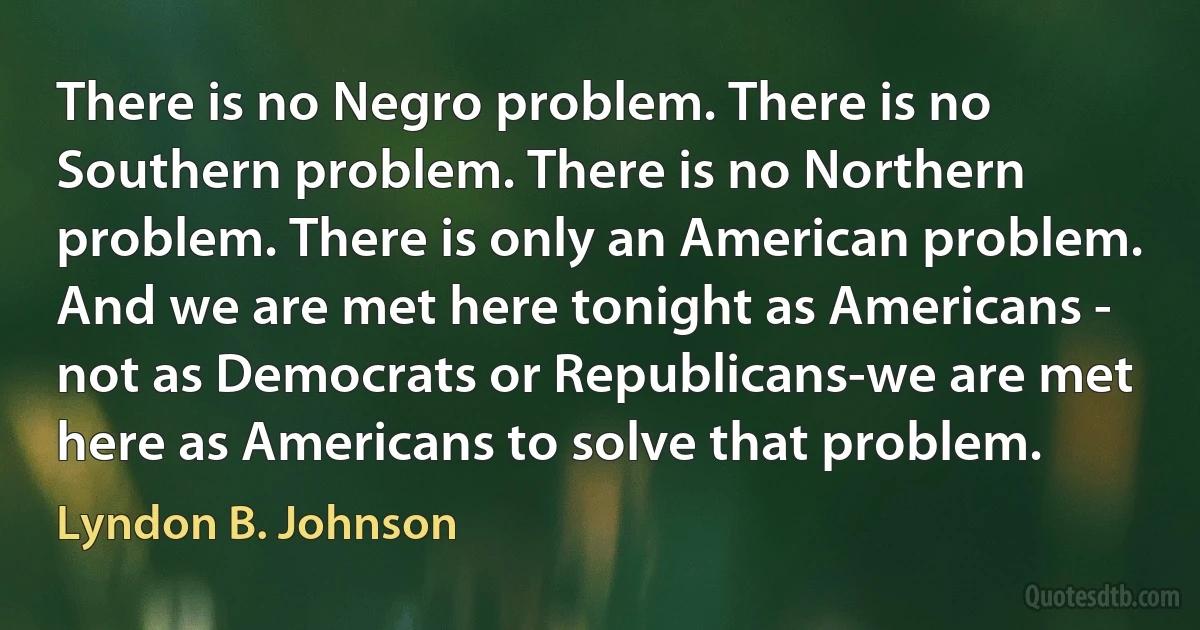 There is no Negro problem. There is no Southern problem. There is no Northern problem. There is only an American problem. And we are met here tonight as Americans - not as Democrats or Republicans-we are met here as Americans to solve that problem. (Lyndon B. Johnson)