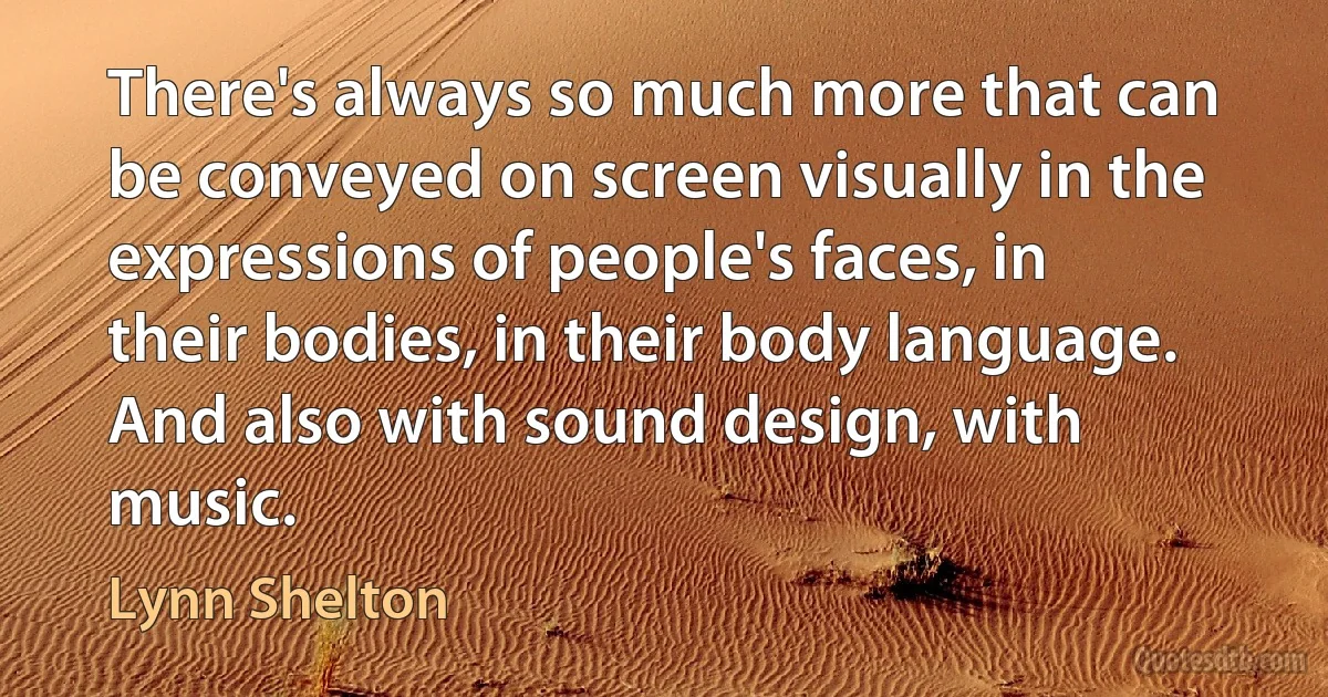 There's always so much more that can be conveyed on screen visually in the expressions of people's faces, in their bodies, in their body language. And also with sound design, with music. (Lynn Shelton)