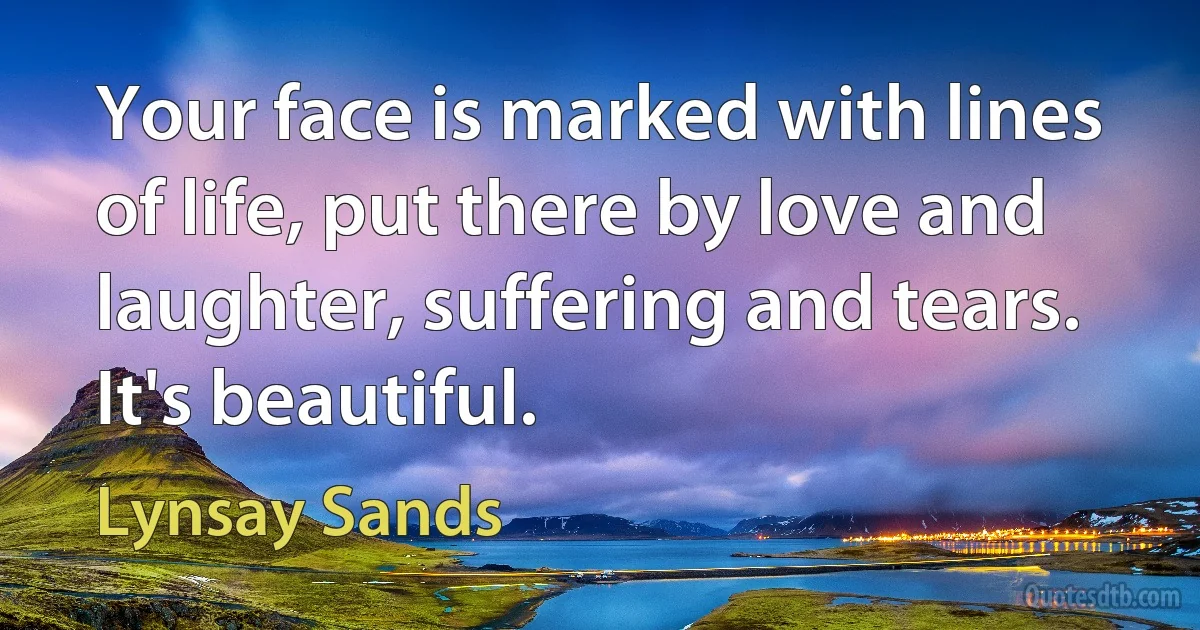 Your face is marked with lines of life, put there by love and laughter, suffering and tears. It's beautiful. (Lynsay Sands)