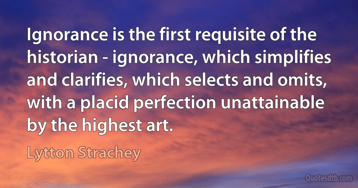 Ignorance is the first requisite of the historian - ignorance, which simplifies and clarifies, which selects and omits, with a placid perfection unattainable by the highest art. (Lytton Strachey)