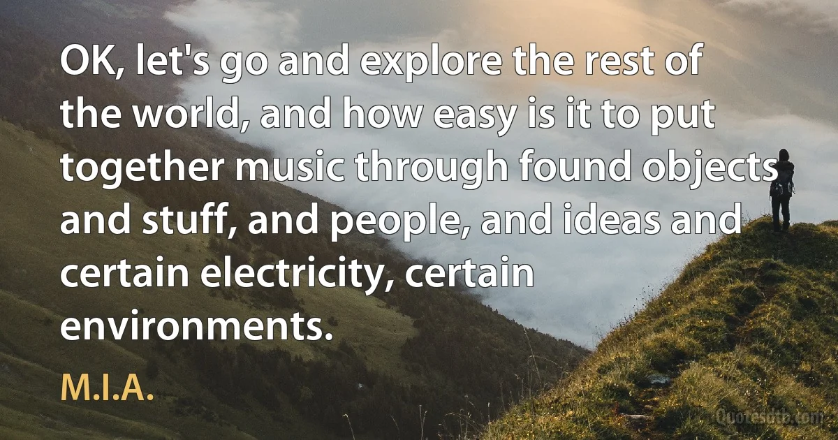 OK, let's go and explore the rest of the world, and how easy is it to put together music through found objects and stuff, and people, and ideas and certain electricity, certain environments. (M.I.A.)