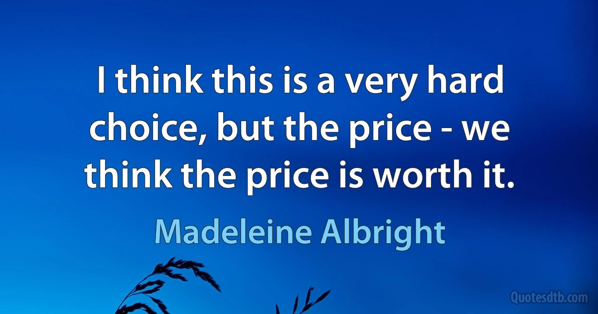 I think this is a very hard choice, but the price - we think the price is worth it. (Madeleine Albright)