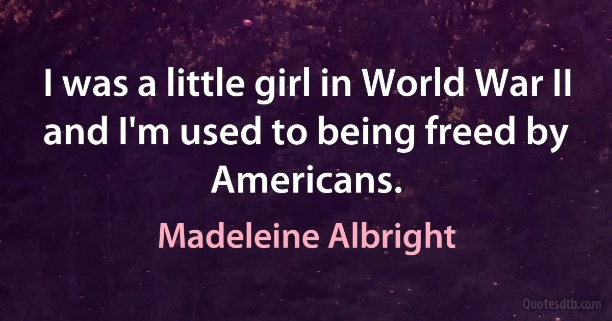 I was a little girl in World War II and I'm used to being freed by Americans. (Madeleine Albright)