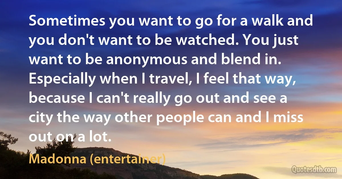 Sometimes you want to go for a walk and you don't want to be watched. You just want to be anonymous and blend in. Especially when I travel, I feel that way, because I can't really go out and see a city the way other people can and I miss out on a lot. (Madonna (entertainer))