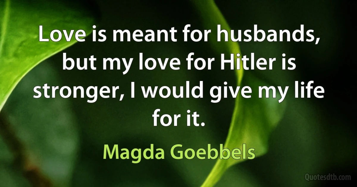 Love is meant for husbands, but my love for Hitler is stronger, I would give my life for it. (Magda Goebbels)