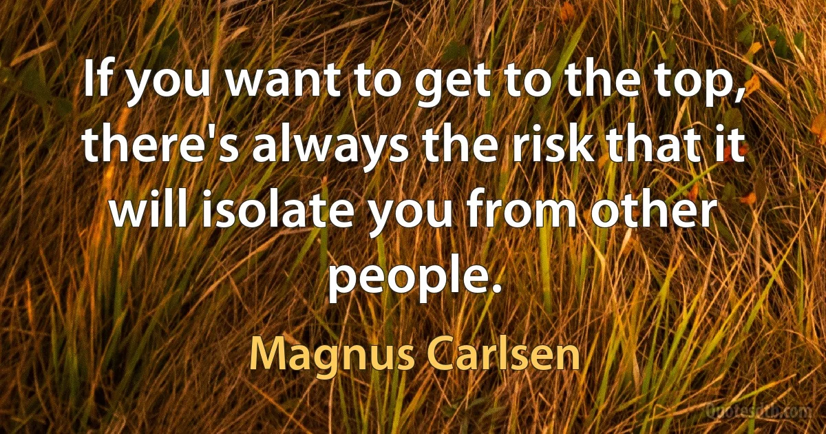 If you want to get to the top, there's always the risk that it will isolate you from other people. (Magnus Carlsen)