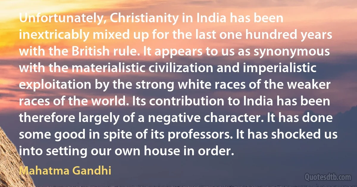 Unfortunately, Christianity in India has been inextricably mixed up for the last one hundred years with the British rule. It appears to us as synonymous with the materialistic civilization and imperialistic exploitation by the strong white races of the weaker races of the world. Its contribution to India has been therefore largely of a negative character. It has done some good in spite of its professors. It has shocked us into setting our own house in order. (Mahatma Gandhi)