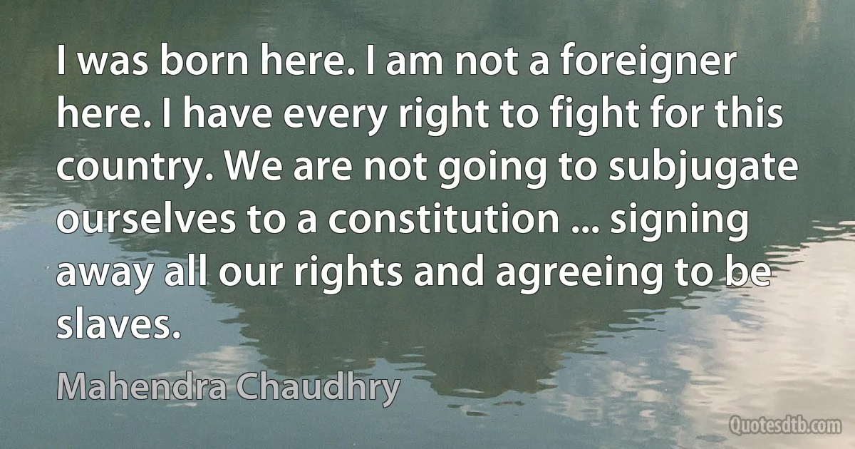 I was born here. I am not a foreigner here. I have every right to fight for this country. We are not going to subjugate ourselves to a constitution ... signing away all our rights and agreeing to be slaves. (Mahendra Chaudhry)