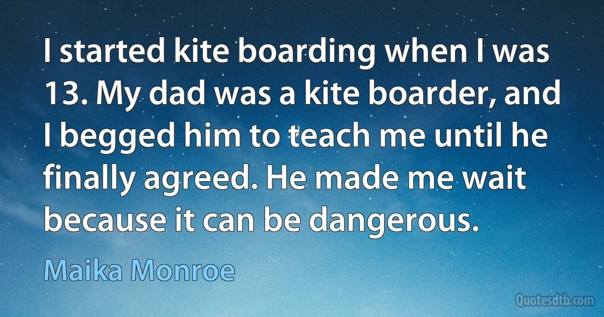 I started kite boarding when I was 13. My dad was a kite boarder, and I begged him to teach me until he finally agreed. He made me wait because it can be dangerous. (Maika Monroe)