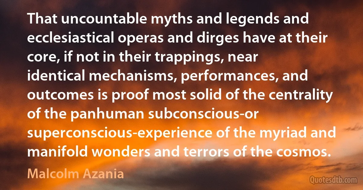 That uncountable myths and legends and ecclesiastical operas and dirges have at their core, if not in their trappings, near identical mechanisms, performances, and outcomes is proof most solid of the centrality of the panhuman subconscious-or superconscious-experience of the myriad and manifold wonders and terrors of the cosmos. (Malcolm Azania)