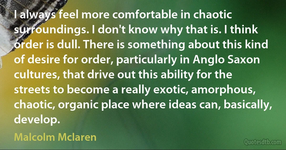 I always feel more comfortable in chaotic surroundings. I don't know why that is. I think order is dull. There is something about this kind of desire for order, particularly in Anglo Saxon cultures, that drive out this ability for the streets to become a really exotic, amorphous, chaotic, organic place where ideas can, basically, develop. (Malcolm Mclaren)