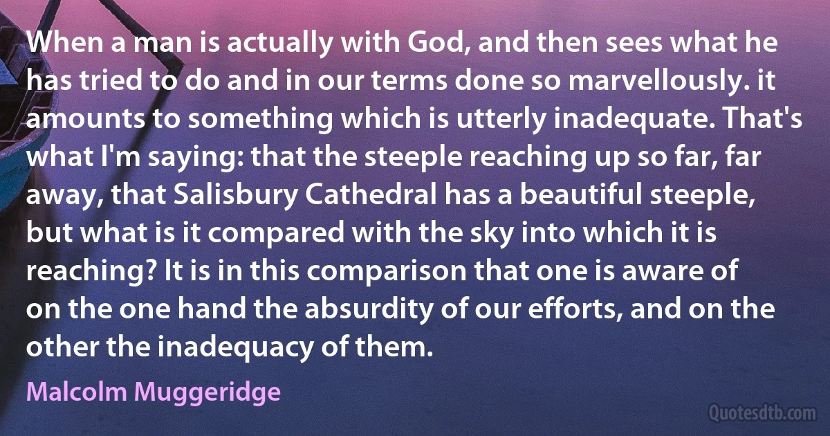 When a man is actually with God, and then sees what he has tried to do and in our terms done so marvellously. it amounts to something which is utterly inadequate. That's what I'm saying: that the steeple reaching up so far, far away, that Salisbury Cathedral has a beautiful steeple, but what is it compared with the sky into which it is reaching? It is in this comparison that one is aware of on the one hand the absurdity of our efforts, and on the other the inadequacy of them. (Malcolm Muggeridge)