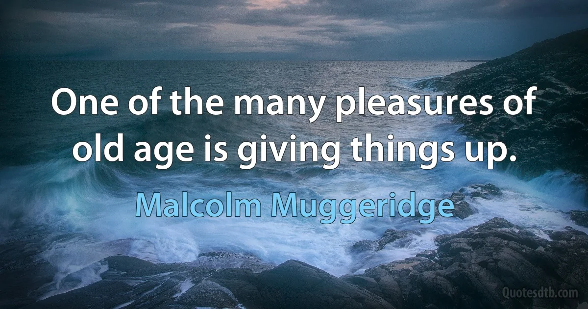 One of the many pleasures of old age is giving things up. (Malcolm Muggeridge)