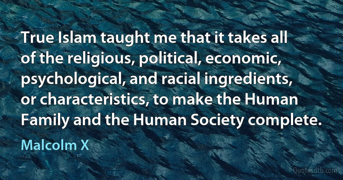 True Islam taught me that it takes all of the religious, political, economic, psychological, and racial ingredients, or characteristics, to make the Human Family and the Human Society complete. (Malcolm X)