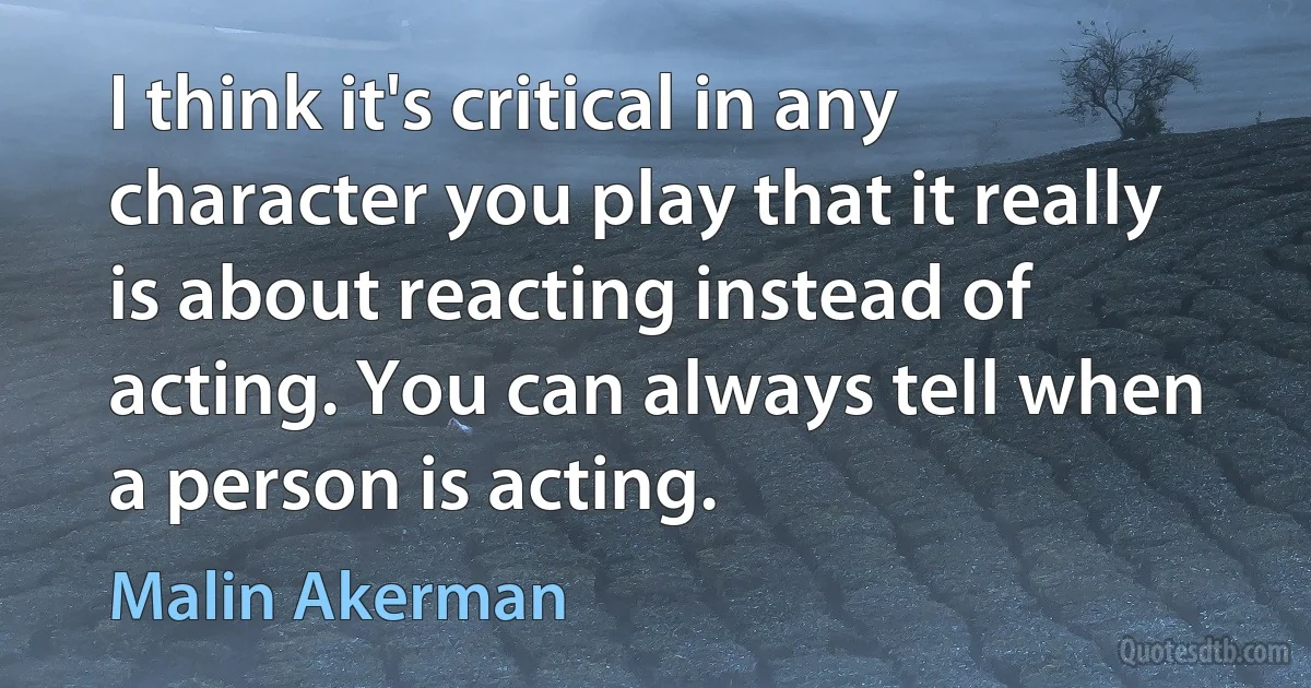 I think it's critical in any character you play that it really is about reacting instead of acting. You can always tell when a person is acting. (Malin Akerman)