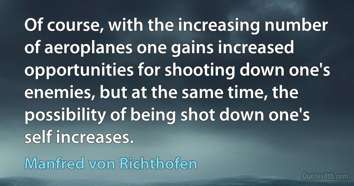 Of course, with the increasing number of aeroplanes one gains increased opportunities for shooting down one's enemies, but at the same time, the possibility of being shot down one's self increases. (Manfred von Richthofen)