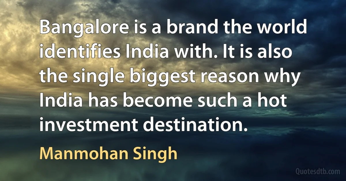 Bangalore is a brand the world identifies India with. It is also the single biggest reason why India has become such a hot investment destination. (Manmohan Singh)