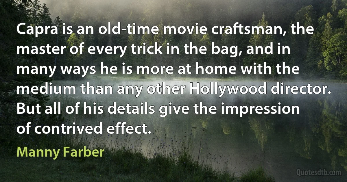 Capra is an old-time movie craftsman, the master of every trick in the bag, and in many ways he is more at home with the medium than any other Hollywood director. But all of his details give the impression of contrived effect. (Manny Farber)