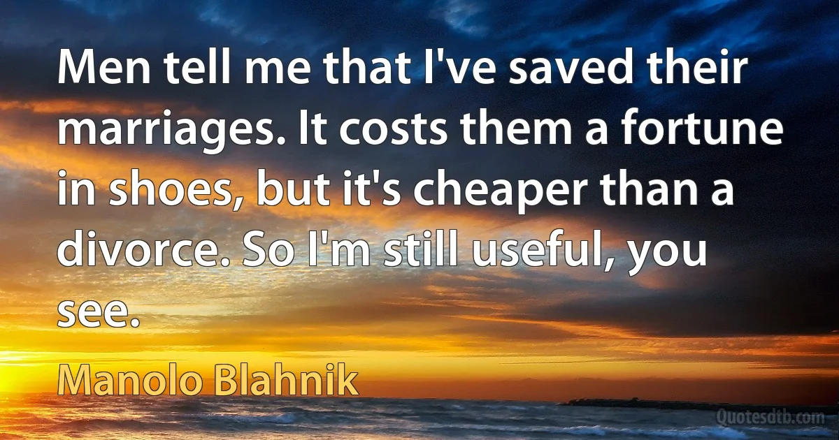 Men tell me that I've saved their marriages. It costs them a fortune in shoes, but it's cheaper than a divorce. So I'm still useful, you see. (Manolo Blahnik)