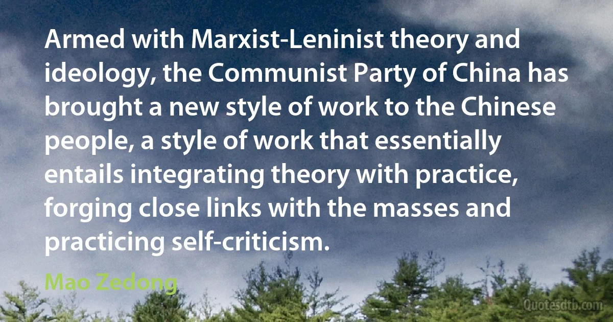 Armed with Marxist-Leninist theory and ideology, the Communist Party of China has brought a new style of work to the Chinese people, a style of work that essentially entails integrating theory with practice, forging close links with the masses and practicing self-criticism. (Mao Zedong)