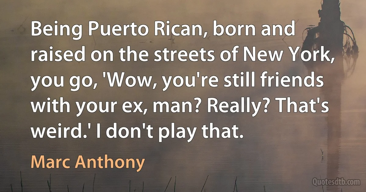 Being Puerto Rican, born and raised on the streets of New York, you go, 'Wow, you're still friends with your ex, man? Really? That's weird.' I don't play that. (Marc Anthony)