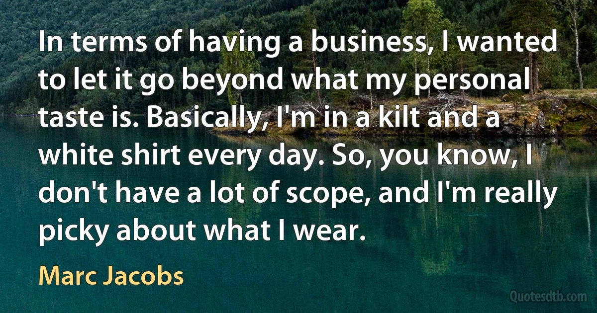 In terms of having a business, I wanted to let it go beyond what my personal taste is. Basically, I'm in a kilt and a white shirt every day. So, you know, I don't have a lot of scope, and I'm really picky about what I wear. (Marc Jacobs)