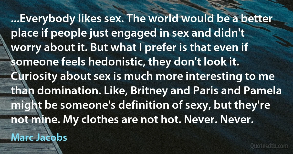 ...Everybody likes sex. The world would be a better place if people just engaged in sex and didn't worry about it. But what I prefer is that even if someone feels hedonistic, they don't look it. Curiosity about sex is much more interesting to me than domination. Like, Britney and Paris and Pamela might be someone's definition of sexy, but they're not mine. My clothes are not hot. Never. Never. (Marc Jacobs)