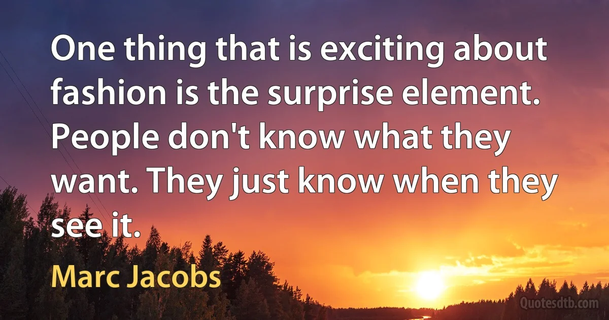 One thing that is exciting about fashion is the surprise element. People don't know what they want. They just know when they see it. (Marc Jacobs)