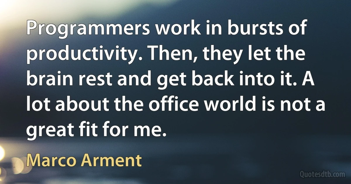 Programmers work in bursts of productivity. Then, they let the brain rest and get back into it. A lot about the office world is not a great fit for me. (Marco Arment)