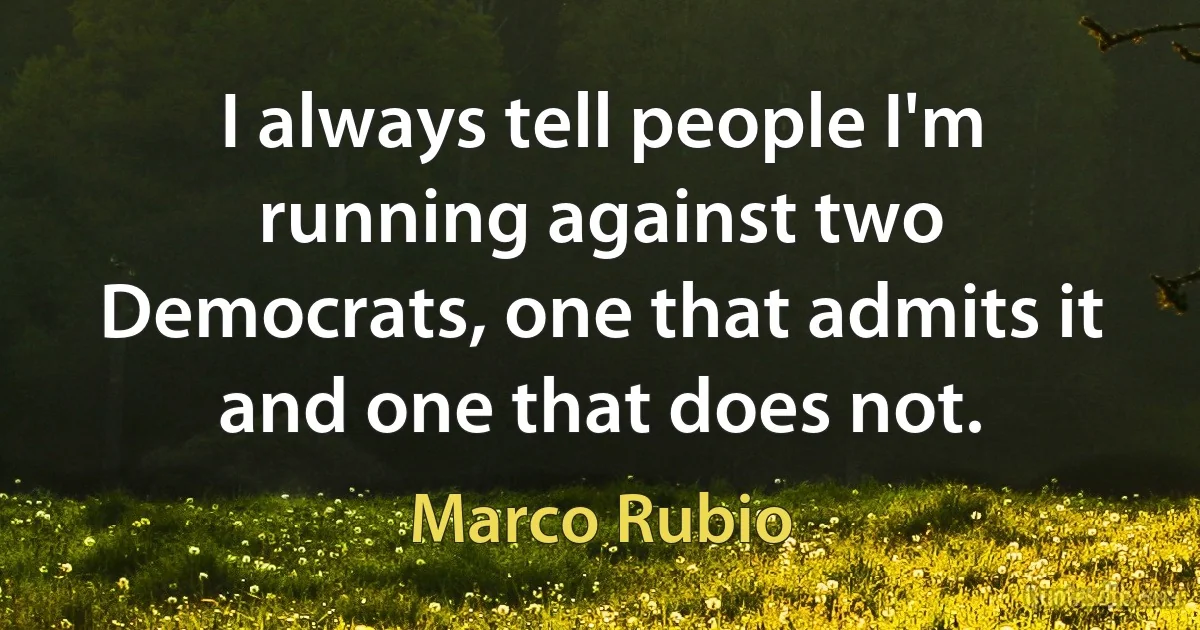 I always tell people I'm running against two Democrats, one that admits it and one that does not. (Marco Rubio)