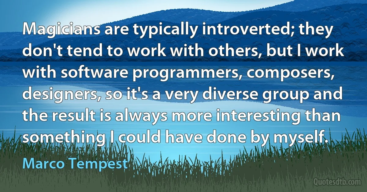 Magicians are typically introverted; they don't tend to work with others, but I work with software programmers, composers, designers, so it's a very diverse group and the result is always more interesting than something I could have done by myself. (Marco Tempest)