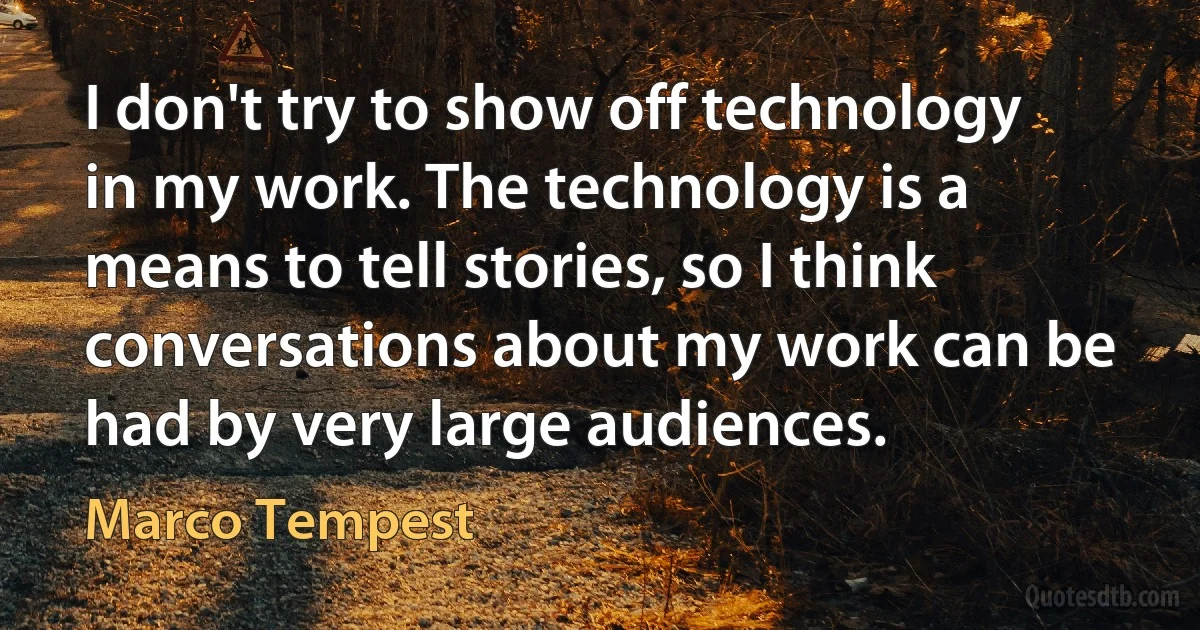 I don't try to show off technology in my work. The technology is a means to tell stories, so I think conversations about my work can be had by very large audiences. (Marco Tempest)