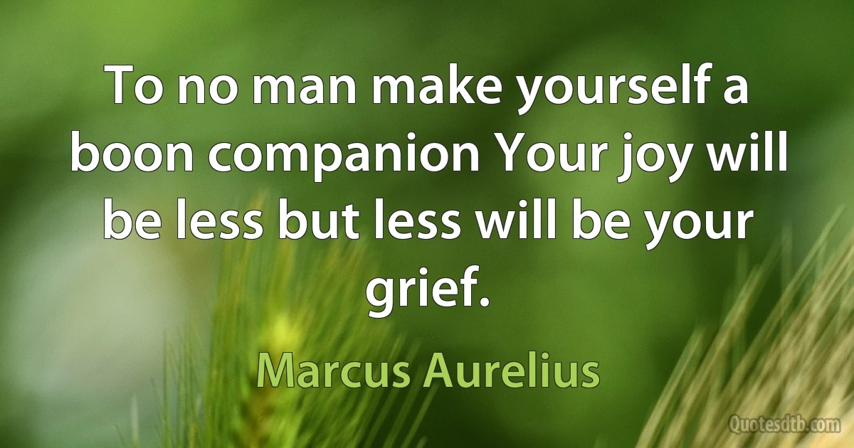 To no man make yourself a boon companion Your joy will be less but less will be your grief. (Marcus Aurelius)