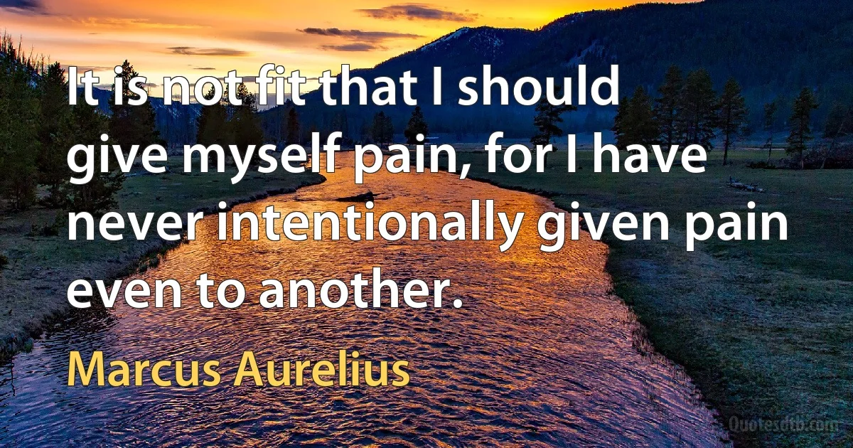 It is not fit that I should give myself pain, for I have never intentionally given pain even to another. (Marcus Aurelius)