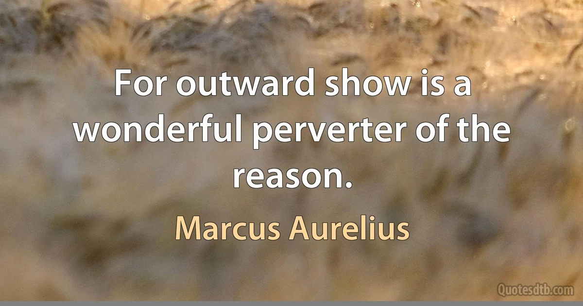 For outward show is a wonderful perverter of the reason. (Marcus Aurelius)