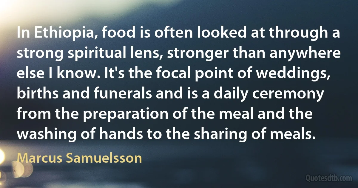 In Ethiopia, food is often looked at through a strong spiritual lens, stronger than anywhere else I know. It's the focal point of weddings, births and funerals and is a daily ceremony from the preparation of the meal and the washing of hands to the sharing of meals. (Marcus Samuelsson)